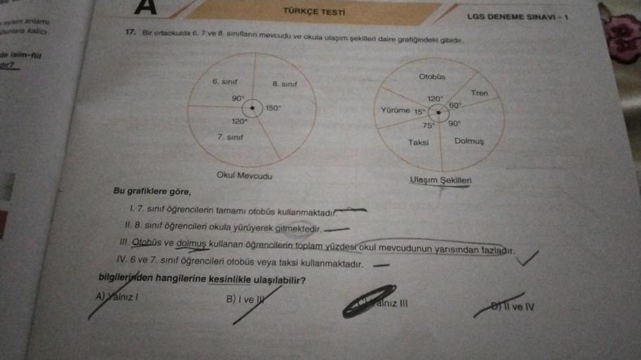 eylem anlami
Bunlara kalıcı
de isim-fill
A
17. Bir ortaokulda 6, 7 ve 8. sınıflann mevcudu ve okula ulaşım şekilleri daire grafiğindeki gibidir.
6. sınıf
90°
120°
7. sınıf
●
8. sınıf
150°
TÜRKÇE TESTİ
Okul Mevcudu
—
R
120°
Yürüme 15° ●
Otobüs
-
75°
Taksi
a