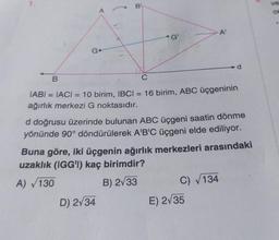 1.
B
G
A
B
G'
C
IABI= IACI = 10 birim, IBCI= 16 birim, ABC üçgeninin
ağırlık merkezi G noktasıdır.
D) 2√34
d doğrusu üzerinde bulunan ABC üçgeni saatin dönme
yönünde 90° döndürülerek A'B'C üçgeni elde ediliyor.
Buna göre, iki üçgenin ağırlık merkezleri arasındaki
uzaklık (IGG'l) kaç birimdir?
A) 130
B) 2√33
C) √134
E) 2√35
ve
ce