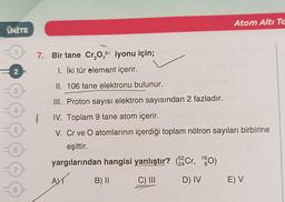 ÜNİTE
2 F
3
4
5
6
7
8
Atom Altı Ta
7. Bir tane Cr₂O₂2- iyonu için;
1. İki tür element içerir.
II. 106 tane elektronu bulunur.
III. Proton sayısı elektron sayısından 2 fazladır.
IV. Toplam 9 tane atom içerir.
V. Cr ve O atomlarının içerdiği toplam nötron sayıları birbirine
eşittir.
yargılarından hangisi yanlıştır? (2 Cr, 160)
52
24
AY
B) II
C) III
1
D) IV E) V