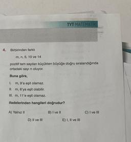 4.
Birbirinden farklı
m, n, 5, 10 ve 14
pozitif tam sayıları küçükten büyüğe doğru sıralandığında
ortadaki sayı n oluyor.
Buna göre,
I.
m, 9'a eşit olamaz.
II. m, 6'ya eşit olabilir.
III. m, 11'e eşit olamaz.
ifadelerinden hangileri doğrudur?
A) Yalnız II
D) II ve III
TYT MATEMATİK
B) I ve II
E) I, II ve III
C) I ve III