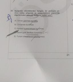 29. Aşağıdaki etkinliklerden hangisi, bir yerleşim ye-
rinin nüfus artışında ve sosyo-kültürel yapısında
diğerlerinden daha az değişime neden olur?
Ą
A) Orman işletmesi açılması
B) Üniversite kurulması
C) Serbest ticaret bölgesi kurulması
Demir-çelik fabrikası kurulması C)
E) Turizm olanaklarının çeşitlenmesi
21
iu