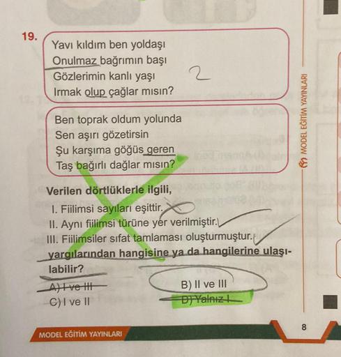 19.
Yavı kıldım ben yoldaşı
Onulmaz bağrımın başı
Gözlerimin kanlı yaşı
Irmak olup çağlar mısın?
Ben toprak oldum yolunda
Sen aşırı gözetirsin
Şu karşıma göğüs geren
Taş bağırlı dağlar mısın?
Verilen dörtlüklerle ilgili,
1. Fiilimsi sayıları eşittir.
II. A