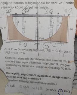 Aşağıda parabolik biçimindeki bir vadi ve üzerine
yapılacak köprü görseli verilmiştir.
3Q
A B
40 m
2
Vadi
100 m
4
LO
5
2.
C
D
50
G
A, B, C ve D noktaları doğrusal, |AB| = |CD| = 20 m,
AD100 m'dir.
40 m
Köprünün dengede durabilmesi için zemine dik bi-
çimde 5 tane ayak dikilmiştir. Köprünün 3. ayağının
yüksekliği 40 metre ve 4. ayağının yüksekliği 30 met-
redir.
Buna göre, köprünün 3. ayağı ile 4. ayağı arasın-
daki mesafe kaç metredir?
yakların genişliği önemsenmeyecektir.)
A) 546
B) 12-√2 C) 15√2 D) 12√3
E15√3
15
YTTY
Ada
Anc
Iz