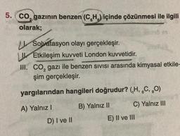 5. CO, gazının benzen (CH) içinde çözünmesi ile ilgili
olarak;
Solvatasyon olayı gerçekleşir.
Etkileşim kuvveti London kuvvetidir.
III. CO₂ gazı ile benzen sivisi arasında kimyasal etkile-
şim gerçekleşir.
yargılarından hangileri doğrudur? (₁H, C, O)
6
A) Yalnız I
B) Yalnız II
D) I ve II
bemor?
C) Yalnız III
E) Il ve Ill