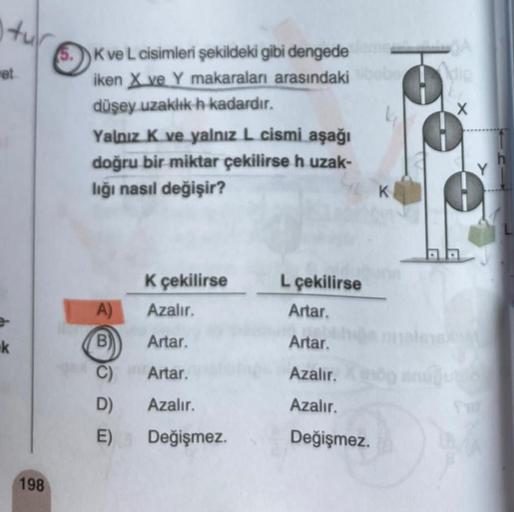 tur
et
k
198
5.
K ve L cisimleri şekildeki gibi dengede
iken X ve Y makaraları arasındaki
düşey uzaklık h kadardır.
Yalnız K ve yalnız L cismi aşağı
doğru bir miktar çekilirse h uzak-
lığı nasıl değişir?
K çekilirse
A)
Azalır.
B) Artar.
C)
D)
E)
Artar.
Aza