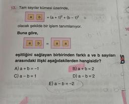 13. Tam sayılar kümesi üzerinde,
Sumpany2
a b = (a + 1)² + (b − 1)² =
12 (8)
olacak şekilde bir işlem tanımlanıyor.
Buna göre,
a
b =
a a
(0+1) + (0
(6-1) = (1
onlar E) a - b = -2
eşitliğini sağlayan birbirinden farklı a ve b sayıları
arasındaki ilişki aşağıdakilerden hangisidir?
A) a + b = -1
C) a - b = 1
B) a+b=2
D) a = b = 2
41=0-
16
g
a = b =