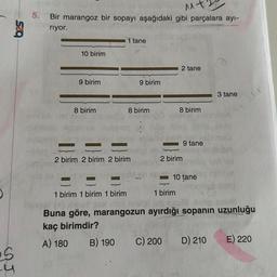 625
S
y
M+2
gobhldo
5. Bir marangoz bir sopayı aşağıdaki gibi parçalara ayı-
eriyor.
10 birim
9 birim
8 birim
XOV
1 tane
2 birim 2 birim 2 birim
1 birim 1 birim 1 birim
9 birim
8 birim
2 tane
8 birim
2 birim
C) 200
9 tane
10 tane
3 tane
1 birim
Pensel (-) #he
ud seul 10 cmua
Buna göre, marangozun ayırdığı sopanın uzunluğu
kaç birimdir?
A) 180 B) 190
D) 210
100
E) 220