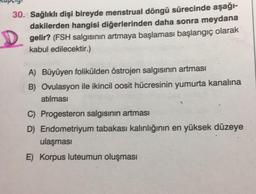 30. Sağlıklı dişi bireyde menstrual döngü sürecinde aşağı-
dakilerden hangisi diğerlerinden daha sonra meydana
gelir? (FSH salgısının artmaya başlaması başlangıç olarak
kabul edilecektir.)
A) Büyüyen folikülden östrojen salgısının artması
B) Ovulasyon ile ikincil oosit hücresinin yumurta kanalına
atılması
C) Progesteron salgısının artması
D) Endometriyum tabakası kalınlığının en yüksek düzeye
ulaşması
E) Korpus luteumun oluşması