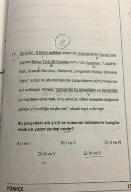 Ⓒ
17. 25 Eylül - 5 Ekim tarihleri arasında Dolmabahçe Sarayı'nda
11
yapılan Birinci Türk Dil Kurultayı sonunda, kurumun, "Lügat-is-
|||
IV
tilah, Gramer-Sentaks, Derleme, Lenguistik-Filoloji, Etimoloji
Yayın" adları ile altı kol halinde çalışmalarını sürdürmesi ka-
bul edilmiştir. Amacı, Türkçe'nin öz güzelliğini ve zenginliği-
27
V
ni meydana çıkarmak, onu yeryüzü dilleri arasında değerine
yaraşır yüksekliğe eriştirmek" olarak tepit edilmiştir.
Bu parçadaki altı çizili ve numaralı bölümlerin hangile-
rinde bir yazım yanlışı vardır?
A) I ve II
TÜRKÇE
D) III ve V
B) I ve III
E) IV ve V
C) II ve IV
17