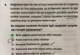 6. Moğolistan'daki Wu-lan-ch'a-pu bozkırlarında bir kurganda
bulunan bir Hun tablosunda, on iki hayvanlı takvim ile ilgili
resimler bulunmuştur. Ayrıca kurganda gündelik eşyalarla
birlikte heykeller, ahşaptan, pişmiş topraktan ve demirden
yapılmış araç ve gereçlere rastlanmıştır.
Bu bilgiden hareketle Hunlarla ilgili aşağıdaki yargılar-
dan hangisi söylenemez?
A) Tarihi çağlara geçilmesinde etkili oldukları
BY Ahiret inancına sahip oldukları
C) Sanatsal özelliklerinin geliştiği
D) Astronomi alanında bilgiye sahip oldukları
E) Metal işlemeciliğinde geliştikleri
11ff