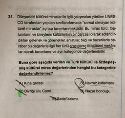 21. Dünyadaki kültürel miraslar ile ilgili çalışmaları yürüten UNES-
CO tarafından yapılan sınıflandırmada "somut olmayan kül-
türel miraslar" ayrıca tanımlanmaktadır. Bu miras türü; top-
lumların ve bireylerin kültürlerinin bir parçası olarak adlandır-
dıkları gelenek ve görenekler, anlatılar, bilgi ve becerilerle be-
raber bu değerlerle ilgili her türlü araç gereç ile kültürel mekân-
lar olarak tanımlanır ve ayrı kategoride değerlendirilir.
Buna göre aşağıda verilen ve Türk kültürü ile özdeşleş-
miş kültürel miras değerlerinden hangisi bu kategoride
değerlendirilemez?
A) Kına gecesi
C) Divriği Ulu Cami
E Sedef kakma
B) Nevruz kutlaması
Nazar boncuğu