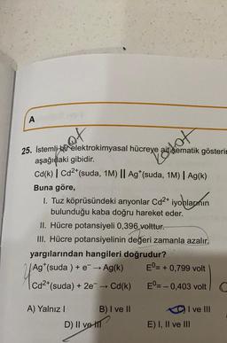 A
of
25. İstemli bir elektrokimyasal hücreye ait şematik gösterin
aşağıdaki gibidir.
Cd(k) | Cd²+ (suda, 1M) || Ag* (suda, 1M) | Ag(k)
Buna göre,
1. Tuz köprüsündeki anyonlar Cd²+ iyonların
bulunduğu kaba doğru hareket eder.
II. Hücre potansiyeli 0,396 volttur.
III. Hücre potansiyelinin değeri zamanla azalır.
yargılarından hangileri doğrudur?
Ag (suda) + e → Ag(k)
Cd²+ (suda) + 2e¯ → Cd(k)
A) Yalnız I
Posot
D) II ve-t
B) I ve II
Eº= = + 0,799 volt
E0= -0,403 volt
I ve III
E) I, II ve III
C