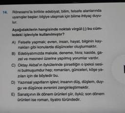 14.
Rönesans'la birlikte edebiyat, bilim, felsefe alanlarında
uyanışlar başlar, bilgiye ulaşmak için bilime ihtiyaç duyu-
lur.
Aşağıdakilerin hangisinde noktalı virgül (;) bu cüm-
ledeki işleviyle kullanılmıştır?
A) Felsefe yapmak; evren, insan, hayat, bilginin kay-
nakları gibi konularda düşünceler oluşturmaktır.
B) Edebiyatımızda makale, deneme, fikra; kaside, ga-
zel ve mesnevi üzerine yapılmış yorumlar vardır.
C) Oktay Akbal'ın öykülerinde şiirselliğin o ipeksi sesi-
ni bulmuşumdur hep; romanları, günceleri, köşe ya-
zıları için de böyledir bu.
D) Yazınsal yapıtların işlevi; insanın düş, düşlem, duy-
gu ve düşünce evrenini zenginleştirmektir.
E) Sanatçının ilk dönem ürünleri şiir, öykü; son dönem
ürünleri ise roman, tiyatro türündedir.