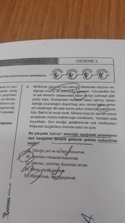 TURKCE TEST
esti için ayrılan kısmına işaretleyiniz.
daha ön plan-
olarak yanlış
çalışmalan
var demek-
klarının so-
aşarısızlığı
ri yapsalar
ağıdaki-
RASYONEL YAYINLA
3.
DENEME 5
Minibüste yalnız aç kişi kalmıştı Bademler köyüne var-
dığında onların da yolculuğu bitecekti. Yolculardan biri
-ki adı Ahmet'ti- babasından kalan jarlayı satmaya gidi-
yordu köye. Öncesinden tara haber salmış, tarlayı
satılığa çıkaracağını duyurmuş, alıcı olursa haber etme-
sini söylemişti. Bir süre sonra yolun ortasında kaldı mini-
büs. Belli ki bir arıza vardı. Görece kısa bir zaman sonra
arızalanan motoru hallolmuştu minibüsün. Yeniden yola
koyuldular. Son durağa geldiklerinde indi minibüsten.
Köşedeki tezgâhların önünde kaldı bir süre.
Bu parçada "kalmak" sözcüğü aşağıdaki anlamların-
dan hangisine karşılık gelecek şekilde kullanılma-
mıştır?
Olduğu yeri ve
B) Belirtilen miktarda bulunmak
CY Işlemez, yürümez durumda olmak
Miras olarak geomek
EX Oyalanmak, vakit geçirmek
durumy korur
DEVEMBEN
korumak
A