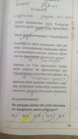 C) Lve TV
D) V ve V
E) Yalnız TV
uluslararası
2. Çeşitli sebeplerden ötürü Türkiye'de
öğrenim gören uluslar arası öğrencilerin
1
gitgide art arda
sayısı gitgide artmaktadır. Yükseköğretim
||
kurumlarının daha uluslararası hâle gel-
mesi, üniversitelerde uluslararası öğren-
ci hareketliliğinin artması, yabancı öğren-
cilerde Türk Dili'yle öğretiminin yaygın-
||| Turk diliyle
laşması ve Türk
öğrencilerin birden
fazla yabancı dil öğrenebilmesi için
Yükseköğretim kurumlarında yabancı dil,
IV
Sneden yanlış?
eğitimine farklı açılardan bakmanın, çağ-
daş yöntemlerin kullanıldığı araştırmalar
yapmanın yanısıra yeni şeyler söylemeyi
V
de gerektirmektedir.
Bu parçada verilen altı çizili sözcükle-
rin hangisinin yazımı doğrudur?
A) V B)
Cil D) IV
EYV
15
BENİM HOCAM