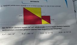 15. Aşağıdaki şekilde kenar uzunluğu a cm ve kenar uzunluğu b cm olan iki kare verilmiştir.
smlo 1slivse met n m
a cm
MATEMATİK
av sysse 8 nslo ivsm sysc
oyulunutaulo nepoü qinile son
FOTO ISHTIS) Tipo
b cm
ainsy nouluthus!!
29 S sai naio 195
Sarı ile boyalı alanların toplamı 2b² cm² olduğuna göre kırmızı boyalı alanların toplamını
santimetrekare cinsinden gösteren cebirsel ifade aşağıdakilerden hangisidir?
A) a² + 2ab + b²
B) a² - 2ab + b²
C) (a - b) (a + b)
S (A
D) (b-a)(b + a)