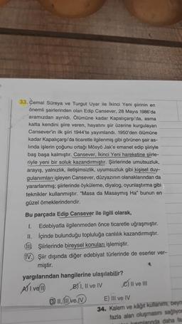 33. Cemal Süreya ve Turgut Uyar ile İkinci Yeni şiirinin en
önemli şairlerinden olan Edip Cansever, 28 Mayıs 1986'da
aramızdan ayrıldı. Ölümüne kadar Kapalıçarşı'da, asma
katta kendini şiire veren, hayatını şiir üzerine kurgulayan
Cansever'in ilk şiiri 1944'te yayımlandı. 1950'den ölümüne
kadar Kapalıçarşı'da ticaretle ilgilenmiş gibi görünen şair as-
linda işlerin çoğunu ortağı Mösyö Jak'e emanet edip şiiriyle
baş başa kalmıştır. Cansever, İkinci Yeni hareketine şiirle-
riyle yeni bir soluk kazandırmıştır. Şiirlerinde umutsuzluk,
arayış, yalnızlık, iletişimsizlik, uyumsuzluk gibi kişisel duy-
gulanımları işleyen Cansever, düzyazının olanaklarından da
yararlanmış; şiirlerinde öyküleme, diyalog, oyunlaştırma gibi
teknikler kullanmıştır. "Masa da Masaymış Ha" bunun en
güzel örneklerindendir.
Bu parçada Edip Cansever ile ilgili olarak,
1. Edebiyatla ilgilenmeden önce ticaretle uğraşmıştır.
II. İçinde bulunduğu topluluğa canlılık kazandırmıştır.
Şiirlerinde bireysel konuları işlemiştir.
IV. Şiir dışında diğer edebiyat türlerinde de eserler ver-
miştir.
yargılarından hangilerine ulaşılabilir?
AXI ve 11
B) I, II ve IV
11,111 ve IV
II ve III
E) III ve IV
34. Kalem ve kâğıt kullanımı, beyna
fazla alan oluşmasını sağlıyom
kımlanında daha fa