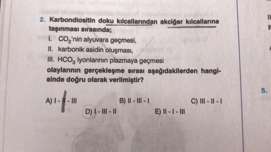 2. Karbondiositin doku kılcallarından akciğer kılcallarına
taşınması sırasında;
HAI. CO₂'nin alyuvara geçmesi,
II. karbonik asidin oluşması,
III. HCO3 iyonlarının plazmaya geçmesi
olaylarının gerçekleşme sırası aşağıdakilerden hangi-
sinde doğru olarak ver