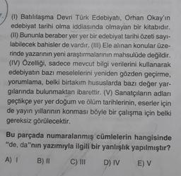 (1) Batılılaşma Devri Türk Edebiyatı, Orhan Okay'ın
edebiyat tarihi olma iddiasında olmayan bir kitabıdır.
(II) Bununla beraber yer yer bir edebiyat tarihi özeti sayı-
labilecek bahisler de vardır. (III) Ele alınan konular üze-
rinde yazarının yeni araştırmalarının mahsulüde değildir.
(IV) Özelliği, sadece mevcut bilgi verilerini kullanarak
edebiyatın bazı meselelerini yeniden gözden geçirme,
yorumlama, belki birtakım hususlarda bazı değer yar-
gılarında bulunmaktan ibarettir. (V) Sanatçıların adları
geçtikçe yer yer doğum ve ölüm tarihlerinin, eserler için
de yayın yıllarının konması böyle bir çalışma için belki
gereksiz görülecektir.
Bu parçada numaralanmış cümlelerin hangisinde
"de, da"nın yazımıyla ilgili bir yanlışlık yapılmıştır?
A) 1 B) II
C) III
D) IV
E) V