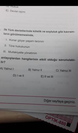 D) Hukuk
E) Devlet rejimi
. İlk Türk devletlerinde kölelik ve soyluluk gibi kavram-
ların görülmemesinde,
1. Konar göçer yaşam tarzının
II. Töre hukukunun
III. Mutlakiyetle yönetimin
anlayışlardan hangilerinin etkili olduğu savunulabi-
lir?
A) Yalnız I
D) I ve II
B) Yalnız II
E) II ve III
C) Yalnız III
Diğer sayfaya geçiniz.
OPTİK-880