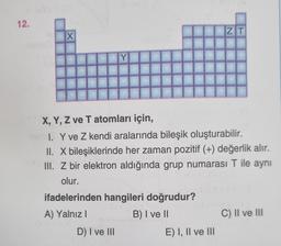 12.
X
Y
D) I ve III
X, Y, Z ve T atomları için,
I. Y ve Z kendi aralarında bileşik oluşturabilir.
II. X bileşiklerinde her zaman pozitif (+) değerlik alır.
III. Z bir elektron aldığında grup numarası T ile aynı
olur.
ifadelerinden hangileri doğrudur?
A) Yalnız I
B) I ve II
ZT
E) I, II ve III
C) II ve III