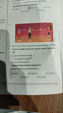 aklıktaki
artınıldı-
X
killere
tir.
28
7.
II. İvme
III. K aracı L aracından daha çok yol almıştır.
yargılarından hangileri doğrudur?
A) Yalnız I
Selin
D) II ve II
d
B) Yalnız III
Tuna
D) I ve III
E) I, II ve III
3d
C) I ve II
Ayni
Aynı frekansta duyarlar.
II. Aynı şiddette duyarlar.
III. Aynı tınıda duyarlar.
yorumlarından hangileri doğrudur?
Kişiler hareketsiz durmaktadırlar.)
Chane
B) Yalnız II
Selin, Tuna ve Pinar arasındaki uzaklıklar şekilde verilmiştir.
Tuna'nın çaldığı kemandan yayılan sesleri Selin ve P₁-
nar;
Pınar
E) II ve III
C) Yalnız III