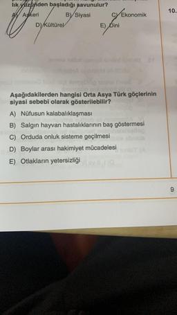 lık yüzünden başladığı savunulur?
AV Askeri
B) Siyasi
D) Kültürel
cy Ekonomik
E) Dini
Aşağıdakilerden hangisi Orta Asya Türk göçlerinin
Outsiyasi sebebi olarak gösterilebilir?
A) Nüfusun kalabalıklaşması
B) Salgın hayvan hastalıklarının baş göstermesi
C) Orduda onluk sisteme geçilmesi
D) Boylar arası hakimiyet mücadelesi
E) Otlakların yetersizliği
(A
10.
9