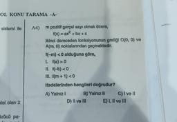 OL KONU TARAMA -A-
sistemi ile
alel olan 2
Özücü pa-
A4) m pozitif gerçel sayı olmak üzere,
f(x) = ax² + bx + c
ikinci dereceden fonksiyonunun grafiği O(0, 0) ve
A(m, 0) noktalarından geçmektedir.
f(-m) <0 olduğuna göre,
L [(a) >0
II. f(-b) <0
III. f(m + 1) < 0
Ifadelerinden hanglleri doğrudur?
A) Yalnız I
B) Yalniz II
D) II ve III
C) ive ll
E) I, II ve III