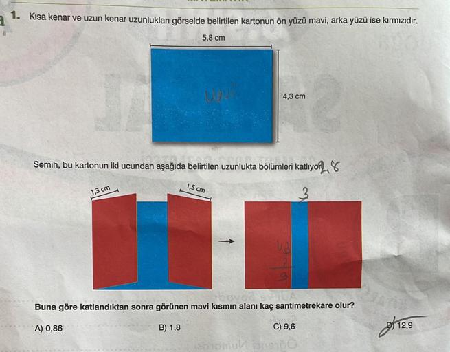 1. Kısa kenar ve uzun kenar uzunlukları görselde belirtilen kartonun ön yüzü mavi, arka yüzü ise kırmızıdır.
5,8 cm
Semih, bu kartonun iki ucundan aşağıda belirtilen uzunlukta bölümleri katlıyor
1,3 cm
4,3 cm
1,5 cm
W
hovo2 5-10
Buna göre katlandıktan sonr