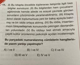 11. (I) Bu kitapta öncelikle kişilerarası iletişimle ilgili bazı
bilgiler sunuluyor. (II) Bu bilgilerden hem çocukların
est eğitiminde hemde ailede ve sosyal çevrede görülen
um sorunların çözümünde yararlanabilirsiniz. (III) Kitapta
ikinci olarak toplumumuza yeni bir bakış açısıyla bakıl-
mış ve bir iddia ortaya atılmış. (IV) Bu iddia, insanları-
Hamızın bireyselleşmek konusunda çekingen davrandık-
ları yolundadır. (V) Bu iddiayı test etmek amacıyla
çeşitli kültür ürünlerimiz psikolojik açıdan incelenmiştir.
leing
Ins
Bu parçadaki numaralanmış cümlelerin hangilerin-
de yazım yanlışı yapılmıştır?
A) I ve II
B) I ve IV
D) III ve V
E) IV ve V
C) II ve IV