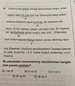 elsel
Xeoolidsins
12. Yurdumuzda birkaç türüyle tanınmasına karşın, ortan-
1
caların daha bir çok türü var. Ülkemizde tespit edilen
moit selinac
||
elvin ortanca türlerinin sayısı yirmi üç. Bu türlerden biri,
2
tumo orod slovi Inex 190 bligey
boyu 15-20 metreye ulaşan sarmaşık türü. Bir başkası
ise sonbaharda şarap rengini alan türü. Ortancalar,
19
Hean
sinuyo is
IV
kimi türleri dışında Batıya bakan yönde dikilmeyi sevi-
102 V
BUDNET
yor. Dikerken, büyüyüp serpileceklerini hesaba katarak
iki bitki arasında 1,5-2 metre boşluk bırakmayı unut-
mayınız.
Bu parçadaki numaralanmış sözcüklerden hangile-
rinin yazımı yanlıştır?
A) I ve III
B) II ve IV
D) III ve IV
E) III ve V
C) II ve V
18 01
ibabrumos
blam
1