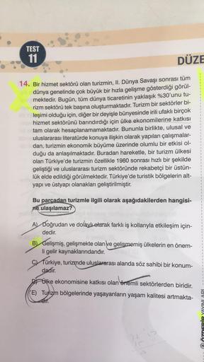 TEST
11
DÜZE
14. Bir hizmet sektörü olan turizmin, II. Dünya Savaşı sonrası tüm
dünya genelinde çok büyük bir hızla gelişme gösterdiği görül-
mektedir. Bugün, tüm dünya ticaretinin yaklaşık %30'unu tu-
rizm sektörü tek başına oluşturmaktadır. Turizm bir se