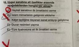 16. Uygur sanatına ait özellikler arasında
aşağıdakilerden hangisi yer almaz?
A Heykel sanatının ilk örneklerini verme
B) İslam mimarisinin gelişimini etkileme
Kâğıt işçiliğine dayanan sanat anlayışı geliştirme
D) Duvar resimleri yapma
E) Türk tiyatrosuna ait ilk örnekleri verme