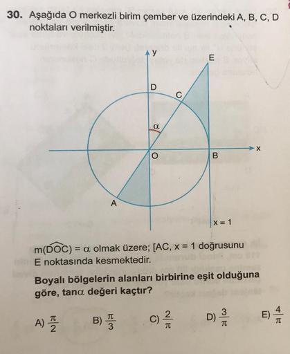 30. Aşağıda O merkezli birim çember ve üzerindeki A, B, C, D
noktaları verilmiştir.
a
B
X = 1
m(DOC) = a olmak üzere; [AC, x = 1 doğrusunu
E noktasında kesmektedir.
C)/2/2/2
Boyalı bölgelerin alanları birbirine eşit olduğuna
göre, tana değeri kaçtır?
A) T
