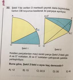 polim
32. Şekil 1'de verilen O merkezli çeyrek daire biçimindeki
karton OB boyunca kesilerek iki parçaya ayrılıyor.
A,O'
A
B
CO
Şekil 1
Şekil 2
Kesilen parçalardan mavi renkli parça Şekil 2'deki gibi
A ve O' noktaları, B ve C' noktaları çakışacak şekilde
yerleştiriliyor. miest
Buna göre, Şekil 2'deki x açısı kaç derecedir?
A) 12
B) 15
C) 22,5
get insis ninhid nobiolo
DO
D) 30
X
B,C
E) 45