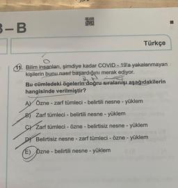 3-B
00
LEATY
O
Türkçe
11. Bilim insanları, şimdiye kadar COVID - 19'a yakalanmayan
kişilerin bunu nasıl başardığını merak ediyor.
Bu cümledeki ögelerin doğru sıralanışı aşağıdakilerin
hangisinde verilmiştir?
Inisl
AY Özne - zarf tümleci - belirtili nesne - yüklem
B) Zarf tümleci - belirtili nesne - yüklem
CY Zarf tümleci - özne - belirtisiz nesne - yüklem
D Belirtisiz nesne - zarf tümleci - özne - yüklem
E) Özne - belirtili nesne - yüklem