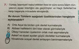 7. Türkler, İslamiyet'i kabul ettikten kısa bir süre sonra İslam dün-
yasının siyasi liderliğini ele geçirmişler ve Haçlı Seferleri'ne
karşı başarıyla mücadele etmişlerdir.
Bu durum Türklerin aşağıdaki özelliklerinden hangisiyle
açıklanabilir?
A) Orta Asya'da birden çok devlet kurmalarıyla
B) Abbasi halifelerini dinî lider olarak görmeleriyle
C) Ülkeyi hanedan üyelerinin ortak malı saymalarıyla
D) Askerî ve siyasi açıdan güçlü devletler kurmalarıyla
EYönetimde sosyal devlet anlayışını benimsemeleriyle