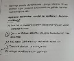 11. Geleceğe yönelik planlamalarda coğrafya biliminin dikkate
alınması doğal çevreden sürdürülebilir bir şekilde faydalan-
mamızı sağlayacaktır.
Aşağıdaki ifadelerden hangisi bu açıklamayı destekler
niteliktedir?
A) İstanbul ve çevresinde sanayi tesislerinin yerleşim yerleri
içerisinde kalması
B Çukurova Deltası üzerinde yerleşme faaliyetlerinin yay-
gın olması
Fay hatları üzerine sanayi tesislerinin kurulması
DY Ormanlık alanların tarıma açılması
E) Alüvyal topraklarda tarım yapılması