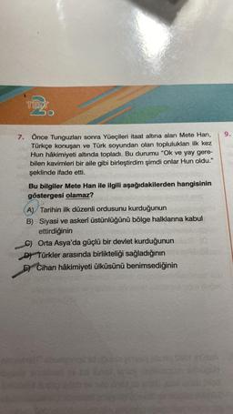 TEST
30
7. Önce Tunguzları sonra Yüeçileri itaat altına alan Mete Han,
Türkçe konuşan ve Türk soyundan olan toplulukları ilk kez
Hun hâkimiyeti altında topladı. Bu durumu "Ok ve yay gere-
bilen kavimleri bir aile gibi birleştirdim şimdi onlar Hun oldu."
şeklinde ifade etti.
Bu bilgiler Mete Han ile ilgili aşağıdakilerden hangisinin
göstergesi olamaz?
A) Tarihin ilk düzenli ordusunu kurduğunun
B) Siyasi ve askerî üstünlüğünü bölge halklarına kabul
ettirdiğinin
C) Orta Asya'da güçlü bir devlet kurduğunun
D) Türkler arasında birlikteliği sağladığının
E) Cihan hâkimiyeti ülküsünü benimsediğinin
9.