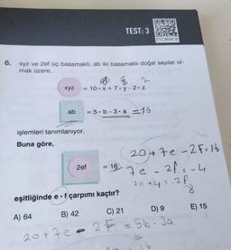 6.
xyz
xyz ve 2ef üç basamaklı, ab iki basamaklı doğal sayılar ol-
mak üzere,
ab
= 10 x + 7y-2.z
işlemleri tanımlanıyor.
Buna göre,
TEST: 3
= 5.b-3. a 16
2ef
=
16
01C904CE
20+7e-2 F=16
7e-2f₁=-4
7e +4=-2 f
-8
eşitliğinde e f çarpımı kaçtır?
A) 64
B) 42
C) 21
D) 9
20+70 = 2F = Sb-3a
16
E) 15