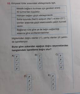 10. Kimyasal türler arasındaki etkileşimlerle ilgili,
Metalik bağların kırılması için gereken enerji
40 kJ/mol'den küçüktür.
Hidrojen bağları güçlü etkileşimlerdir.
Sofra tuzunda (NaCl) sodyum (Na+) ve klor (CI)
iyonları arasında güçlü elektrostatik çekim kuvveti
vardır.
Bağlanan türe göre ya da bağın sağlamlığı
esasına göre sınıflandırılabilirler.
bilgilerinden doğru olanlar (✓), yanlış olanlar (X) şeklin-
de işaretleniyor.
Buna göre yukarıdan aşağıya doğru seçeneklerden
hangisindeki işaretleme doğru olur?
A) X
✓
X
D) x
X
B)
✓
X
✓
E)
X
X
C)
X
X
X