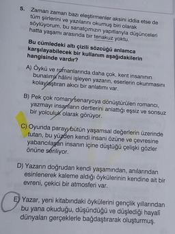 5. Zaman zaman bazı eleştirmenler aksini iddia etse de
tüm şiirlerini ve yazılarını okumuş biri olarak
söylüyorum, bu sanatçımızın yapıtlarıyla düşünceleri
hatta yaşamı arasında bir tenakuz yoktu.
Bu cümledeki altı çizili sözcüğü anlamca
karşılayabilecek bir kullanım aşağıdakilerin
hangisinde vardır?
A) Öykü ve romanlarında daha çok, kent insanının
bunalım hâlini işleyen yazarın, eserlerin okunmasını
kolaylaştıran akıcı bir anlatımı var.
B) Pek çok romany/senaryoya dönüştürülen romancı,
yazmayı insanların dertlerini anlattığı eşsiz ve sonsuz
bir yolculuk olarak görüyor.
C) Oyunda parayı bütün yaşamsal değerlerin üzerinde
tutan, bu yüzden kendi insani özüne ve çevresine
yabancılaşan insanın içine düştüğü çelişki gözler
önüne seriliyor.
D) Yazarın doğrudan kendi yaşamından, anılarından
esinlenerek kaleme aldığı öykülerinin kendine ait bir
evreni, çekici bir atmosferi var.
E) Yazar, yeni kitabındaki öykülerini gençlik yıllarından
bu yana okuduğu, düşündüğü ve düşlediği hayalî
dünyaları gerçeklerle bağdaştırarak oluşturmuş.