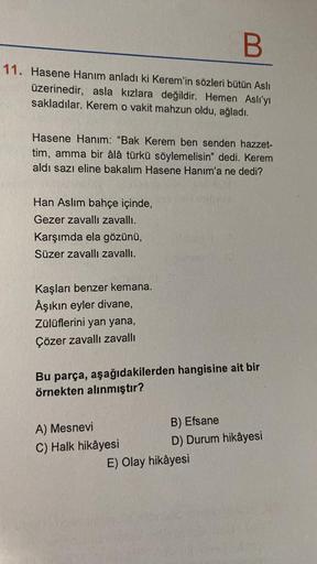 B
11. Hasene Hanım anladı ki Kerem'in sözleri bütün Aslı
üzerinedir, asla kızlara değildir. Hemen Aslı'yı
sakladılar. Kerem o vakit mahzun oldu, ağladı.
Hasene Hanım: "Bak Kerem ben senden hazzet-
tim, amma bir âlâ türkü söylemelisin" dedi. Kerem
aldı sazı