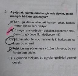 2. Aşağıdaki cümlelerin hangisinde deyim, açıkla-
masıyla birlikte verilmiştir?
A) Sen, şu dilinin altındaki baklayı çıkar, herkes
merak içinde seni dinliyor.
B) Konuyu rafa kaldıralım bakalım, ilgilenmez oldu-
ğumuzu görünce fikri değişecek mi?
C) Yüz kızartıcı bir suç mu işlemiş ki herkesten ka-
çıyor bu adam?
DYArtık benim söylemeye yüzüm tutmuyor, bu se-
fer de sen söyle.
E) Bugünden tezi yok, bu eşyalar geldikleri yere gi-
decek.