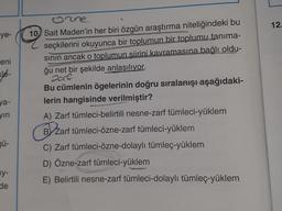 ye-
eni
Jé-
ya-
yın
gü-
y-
de
10 Sait Maden'in her biri özgün araştırma niteliğindeki bu
seçkilerini okuyunca bir toplumun bir toplumu tanıma-
sının ancak o toplumun şiirini kavramasına bağlı oldu-
ğu net bir şekilde anlaşılıyor.
NAPOS
2016
e
Bu cümlenin ögelerinin doğru sıralanışı aşağıdaki-
lerin hangisinde verilmiştir?
A) Zarf tümleci-belirtili nesne-zarf tümleci-yüklem
B Zarf tümleci-özne-zarf tümleci-yüklem
C) Zarf tümleci-özne-dolaylı tümleç-yüklem
D) Özne-zarf tümleci-yüklem
E) Belirtili nesne-zarf tümleci-dolaylı tümleç-yüklem
12.