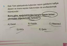 3.
Eski Türk edebiyatında kullanılan nazım şekillerini kafiye
düzeni ve mısra sayıları bakımından da sınıflandırmak
mümkündür.
Buna göre, aşağıdakilerden hangisi nazım birimi
yönünden diğerlerinden farklıdır?
A) Gazel
D) Kit'a
B) Kaside
E) Şarkı
C) Mesnevi