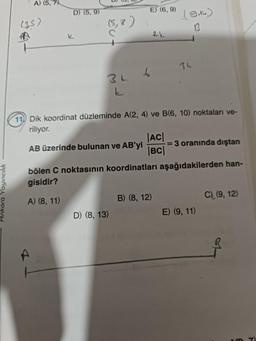 Ankara Yayıncılık
A) (5, 7)
(35)
D) (5,9)
k
BL
6
E) (6, 9)
D) (8, 13)
2½
11 Dik koordinat düzleminde A(2, 4) ve B(6, 10) noktaları ve-
riliyor.
AB üzerinde bulunan ve AB'yi
|AC|
|BC|
(9,16.)
B) (8, 12)
34
bölen C noktasının koordinatları aşağıdakilerden han-
gisidir?
A) (8, 11)
-= 3 oranında dıştan
E) (9, 11)
C) (9, 12)