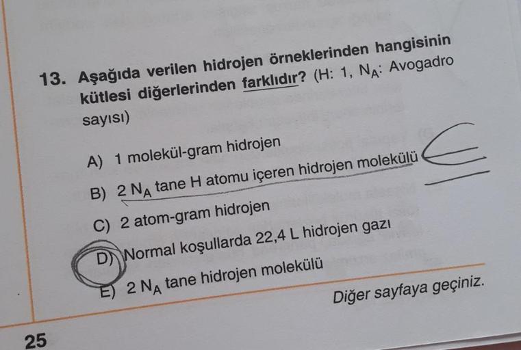 13. Aşağıda verilen hidrojen örneklerinden hangisinin
kütlesi diğerlerinden farklıdır? (H: 1, NA: Avogadro
sayısı)
25
A) 1 molekül-gram hidrojen
B) 2 NA tane H atomu içeren hidrojen molekülü
C) 2 atom-gram hidrojen
D Normal koşullarda 22,4 L hidrojen gazı