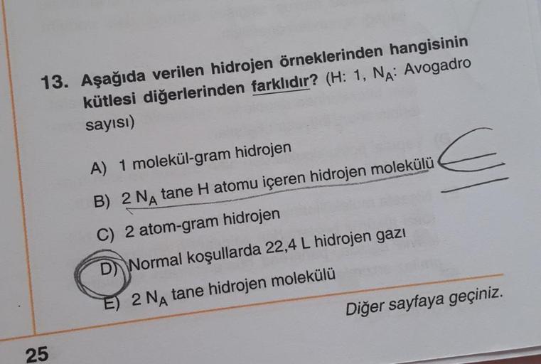 13. Aşağıda verilen hidrojen örneklerinden hangisinin
kütlesi diğerlerinden farklıdır? (H: 1, NA: Avogadro
sayısı)
25
A) 1 molekül-gram hidrojen
B) 2 NA tane H atomu içeren hidrojen molekülü
C) 2 atom-gram hidrojen
D Normal koşullarda 22,4 L hidrojen gazı
