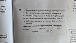 Rede 3
felse-
bir dil
kazan-
raşmak"
kullanıl-
13.
1. Sosyal Güvenlik Kurumundan aldığın belgede yanında mı?
II. Bu yaz Ege'nin güneyi tatil rotamızda mutlaka olacak.
III. Okuldan birkaç arkadaşımla Peribacaları'nı görmeye gittik.
IV. Ne kadar hoş sohbet biri olduğunu siz de fark ettiniz mi?
MÖ 3. bin yıldan kalma bu mezar yeri âdeta ziyaretçi akınına
uğruyor.
V.
Yukarıdaki cümlelerin hangilerinde yazım hatası yoktur?
A) I ve II
B) I ve Ill
C) II ve IV
D) II ve V
E) III ve V
mel
A) I
B) I
C) II
D) IV
E) V.s
17. Yıldızlar k
Çünkü bir
Adam bulu
Adamın ay
Yıldızların y
Adam yıldız
Çünkü biraz